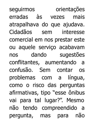 seguirmos
orientações
erradas
às
vezes
mais
atrapalhava do que ajudava.
Cidadãos
sem
interesse
comercial em nos prestar este
ou aquele serviço acabavam
nos
dando
sugestões
conflitantes, aumentando a
confusão. Sem contar os
problemas com a língua,
como o risco das perguntas
afirmativas, tipo “esse ônibus
vai para tal lugar?”. Mesmo
não tendo compreendido a
pergunta, mas para não

 