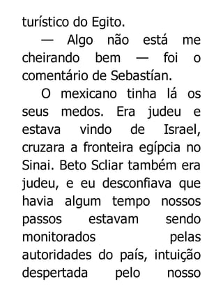 turístico do Egito.
— Algo não está me
cheirando bem — foi o
comentário de Sebastían.
O mexicano tinha lá os
seus medos. Era judeu e
estava vindo de Israel,
cruzara a fronteira egípcia no
Sinai. Beto Scliar também era
judeu, e eu desconfiava que
havia algum tempo nossos
passos
estavam
sendo
monitorados
pelas
autoridades do país, intuição
despertada
pelo
nosso

 