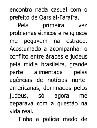 encontro nada casual com o
prefeito de Qars al-Farafra.
Pela
primeira
vez
problemas étnicos e religiosos
me pegavam na estrada.
Acostumado a acompanhar o
conflito entre árabes e judeus
pela mídia brasileira, grande
parte
alimentada
pelas
agências de notícias norteamericanas, dominadas pelos
judeus,
só
agora
me
deparava com a questão na
vida real.
Tinha a polícia medo de

 