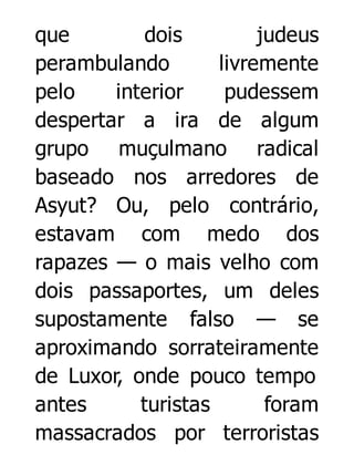 que
dois
judeus
perambulando
livremente
pelo
interior
pudessem
despertar a ira de algum
grupo muçulmano radical
baseado nos arredores de
Asyut? Ou, pelo contrário,
estavam com medo dos
rapazes — o mais velho com
dois passaportes, um deles
supostamente falso — se
aproximando sorrateiramente
de Luxor, onde pouco tempo
antes
turistas
foram
massacrados por terroristas

 