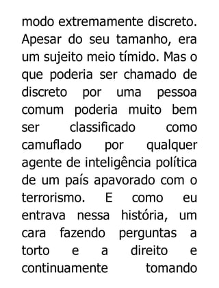 modo extremamente discreto.
Apesar do seu tamanho, era
um sujeito meio tímido. Mas o
que poderia ser chamado de
discreto por uma pessoa
comum poderia muito bem
ser
classificado
como
camuflado
por
qualquer
agente de inteligência política
de um país apavorado com o
terrorismo.
E
como
eu
entrava nessa história, um
cara fazendo perguntas a
torto
e
a
direito
e
continuamente
tomando

 