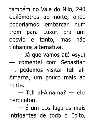 também no Vale do Nilo, 240
quilômetros ao norte, onde
poderíamos embarcar num
trem para Luxor. Era um
desvio e tanto, mas não
tínhamos alternativa.
— Já que vamos até Asyut
— comentei com Sebastían
—, podemos visitar Tell alAmarna, um pouco mais ao
norte.
— Tell al-Amarna? — ele
perguntou.
— É um dos lugares mais
intrigantes de todo o Egito,

 