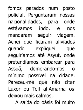 fomos parados num posto
policial. Perguntaram nossas
nacionalidades, para onde
estávamos indo, e nos
mandaram seguir viagem.
Achei que ficaram aliviados
quando
expliquei
que
seguiríamos até Asyut, onde
pretendíamos embarcar para
Assuã,
demorando-nos
o
mínimo possível na cidade.
Pareceu-me que não citar
Luxor ou Tell al-Amarna os
deixou mais calmos.
A saída do oásis foi muito

 