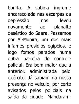 bonita. A subida íngreme
encaracolada nas escarpas da
depressão
nos
levou
novamente
ao
planalto
desértico do Saara. Passamos
por Al-Munira, um dos mais
infames presídios egípcios, e
logo fomos parados numa
outra barreira de controle
policial. Era bem maior que a
anterior, administrada pelo
exército. Já sabiam da nossa
presença no veículo, por certo
avisados pelos policiais na
saída da cidade. Mandaram-

 