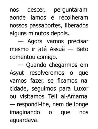 nos
descer, perguntaram
aonde íamos e recolheram
nossos passaportes, liberados
alguns minutos depois.
— Agora vamos precisar
mesmo ir até Assuã — Beto
comentou comigo.
— Quando chegarmos em
Asyut resolveremos o que
vamos fazer, se ficamos na
cidade, seguimos para Luxor
ou visitamos Tell al-Amarna
— respondi-lhe, nem de longe
imaginando
o
que
nos
aguardava.

 