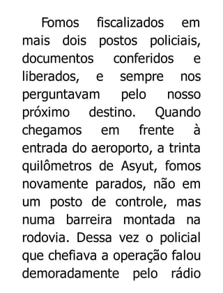 Fomos fiscalizados em
mais dois postos policiais,
documentos
conferidos
e
liberados, e sempre nos
perguntavam
pelo
nosso
próximo destino. Quando
chegamos em frente à
entrada do aeroporto, a trinta
quilômetros de Asyut, fomos
novamente parados, não em
um posto de controle, mas
numa barreira montada na
rodovia. Dessa vez o policial
que chefiava a operação falou
demoradamente pelo rádio

 