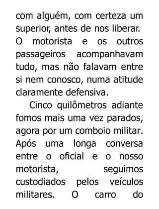 com alguém, com certeza um
superior, antes de nos liberar.
O motorista e os outros
passageiros acompanhavam
tudo, mas não falavam entre
si nem conosco, numa atitude
claramente defensiva.
Cinco quilômetros adiante
fomos mais uma vez parados,
agora por um comboio militar.
Após uma longa conversa
entre o oficial e o nosso
motorista,
seguimos
custodiados pelos veículos
militares.
O
carro
do

 