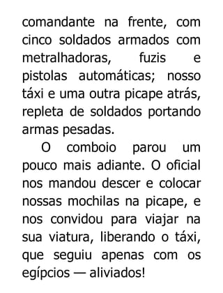 comandante na frente, com
cinco soldados armados com
metralhadoras,
fuzis
e
pistolas automáticas; nosso
táxi e uma outra picape atrás,
repleta de soldados portando
armas pesadas.
O comboio parou um
pouco mais adiante. O oficial
nos mandou descer e colocar
nossas mochilas na picape, e
nos convidou para viajar na
sua viatura, liberando o táxi,
que seguiu apenas com os
egípcios — aliviados!

 
