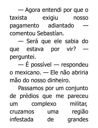 — Agora entendi por que o
taxista
exigiu
nosso
pagamento
adiantado
—
comentou Sebastían.
— Será que ele sabia do
que estava por vir? —
perguntei.
— É possível — respondeu
o mexicano. — Ele não abriria
mão do nosso dinheiro.
Passamos por um conjunto
de prédios que me pareceu
um
complexo
militar,
cruzamos
uma
região
infestada
de
grandes

 