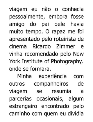viagem eu não o conhecia
pessoalmente, embora fosse
amigo do pai dele havia
muito tempo. O rapaz me foi
apresentado pelo roteirista de
cinema Ricardo Zimmer e
vinha recomendado pelo New
York Institute of Photography,
onde se formara.
Minha experiência com
outros
companheiros
de
viagem
se
resumia
a
parcerias ocasionais, algum
estrangeiro encontrado pelo
caminho com quem eu dividia

 