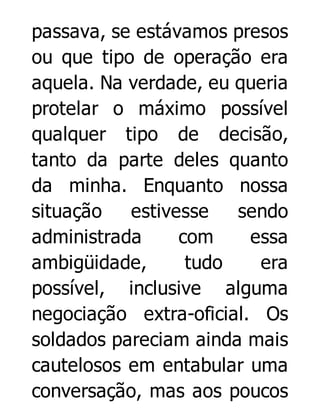 passava, se estávamos presos
ou que tipo de operação era
aquela. Na verdade, eu queria
protelar o máximo possível
qualquer tipo de decisão,
tanto da parte deles quanto
da minha. Enquanto nossa
situação
estivesse
sendo
administrada
com
essa
ambigüidade,
tudo
era
possível, inclusive alguma
negociação extra-oficial. Os
soldados pareciam ainda mais
cautelosos em entabular uma
conversação, mas aos poucos

 