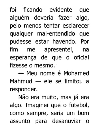 foi ficando evidente que
alguém deveria fazer algo,
pelo menos tentar esclarecer
qualquer mal-entendido que
pudesse estar havendo. Por
fim
me
apresentei,
na
esperança de que o oficial
fizesse o mesmo.
— Meu nome é Mohamed
Mahmud — ele se limitou a
responder.
Não era muito, mas já era
algo. Imaginei que o futebol,
como sempre, seria um bom
assunto para desanuviar o

 