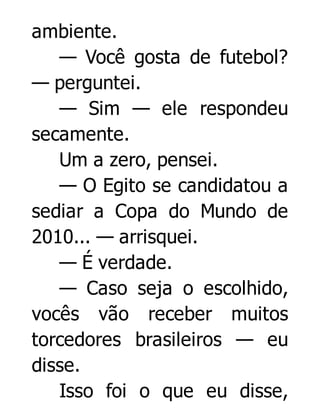 ambiente.
— Você gosta de futebol?
— perguntei.
— Sim — ele respondeu
secamente.
Um a zero, pensei.
— O Egito se candidatou a
sediar a Copa do Mundo de
2010... — arrisquei.
— É verdade.
— Caso seja o escolhido,
vocês vão receber muitos
torcedores brasileiros — eu
disse.
Isso foi o que eu disse,

 