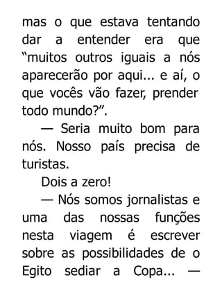 mas o que estava tentando
dar a entender era que
“muitos outros iguais a nós
aparecerão por aqui... e aí, o
que vocês vão fazer, prender
todo mundo?”.
— Seria muito bom para
nós. Nosso país precisa de
turistas.
Dois a zero!
— Nós somos jornalistas e
uma das nossas funções
nesta viagem é escrever
sobre as possibilidades de o
Egito sediar a Copa... —

 