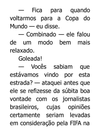 — Fica para quando
voltarmos para a Copa do
Mundo — eu disse.
— Combinado — ele falou
de um modo bem mais
relaxado.
Goleada!
— Vocês sabiam que
estávamos vindo por esta
estrada? — ataquei antes que
ele se refizesse da súbita boa
vontade com os jornalistas
brasileiros, cujas opiniões
certamente seriam levadas
em consideração pela FIFA na

 