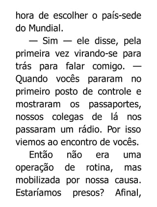 hora de escolher o país-sede
do Mundial.
— Sim — ele disse, pela
primeira vez virando-se para
trás para falar comigo. —
Quando vocês pararam no
primeiro posto de controle e
mostraram os passaportes,
nossos colegas de lá nos
passaram um rádio. Por isso
viemos ao encontro de vocês.
Então não era
uma
operação de rotina, mas
mobilizada por nossa causa.
Estaríamos presos? Afinal,

 