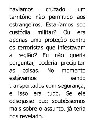 havíamos
cruzado
um
território não permitido aos
estrangeiros. Estaríamos sob
custódia militar? Ou era
apenas uma proteção contra
os terroristas que infestavam
a região? Eu não queria
perguntar, poderia precipitar
as coisas. No momento
estávamos
sendo
transportados com segurança,
e isso era tudo. Se ele
desejasse que soubéssemos
mais sobre o assunto, já teria
nos revelado.

 