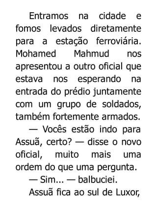 Entramos na cidade e
fomos levados diretamente
para a estação ferroviária.
Mohamed
Mahmud
nos
apresentou a outro oficial que
estava nos esperando na
entrada do prédio juntamente
com um grupo de soldados,
também fortemente armados.
— Vocês estão indo para
Assuã, certo? — disse o novo
oficial, muito mais uma
ordem do que uma pergunta.
— Sim... — balbuciei.
Assuã fica ao sul de Luxor,

 
