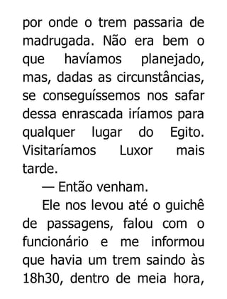 por onde o trem passaria de
madrugada. Não era bem o
que havíamos planejado,
mas, dadas as circunstâncias,
se conseguíssemos nos safar
dessa enrascada iríamos para
qualquer lugar do Egito.
Visitaríamos
Luxor
mais
tarde.
— Então venham.
Ele nos levou até o guichê
de passagens, falou com o
funcionário e me informou
que havia um trem saindo às
18h30, dentro de meia hora,

 