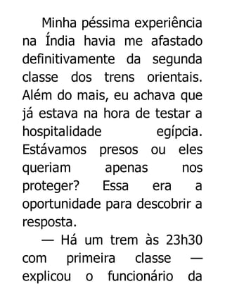 Minha péssima experiência
na Índia havia me afastado
definitivamente da segunda
classe dos trens orientais.
Além do mais, eu achava que
já estava na hora de testar a
hospitalidade
egípcia.
Estávamos presos ou eles
queriam
apenas
nos
proteger?
Essa
era
a
oportunidade para descobrir a
resposta.
— Há um trem às 23h30
com primeira classe —
explicou o funcionário da

 