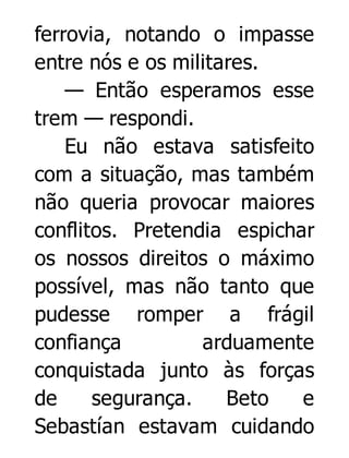 ferrovia, notando o impasse
entre nós e os militares.
— Então esperamos esse
trem — respondi.
Eu não estava satisfeito
com a situação, mas também
não queria provocar maiores
conflitos. Pretendia espichar
os nossos direitos o máximo
possível, mas não tanto que
pudesse romper a frágil
confiança
arduamente
conquistada junto às forças
de
segurança.
Beto
e
Sebastían estavam cuidando

 