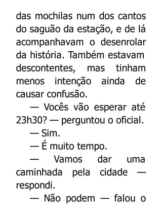 das mochilas num dos cantos
do saguão da estação, e de lá
acompanhavam o desenrolar
da história. Também estavam
descontentes, mas tinham
menos intenção ainda de
causar confusão.
— Vocês vão esperar até
23h30? — perguntou o oficial.
— Sim.
— É muito tempo.
—
Vamos
dar
uma
caminhada pela cidade —
respondi.
— Não podem — falou o

 