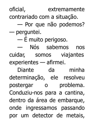 oficial,
extremamente
contrariado com a situação.
— Por que não podemos?
— perguntei.
— É muito perigoso.
— Nós sabemos nos
cuidar,
somos
viajantes
experientes — afirmei.
Diante
da
minha
determinação, ele resolveu
postergar
o
problema.
Conduziu-nos para a cantina,
dentro da área de embarque,
onde ingressamos passando
por um detector de metais,

 
