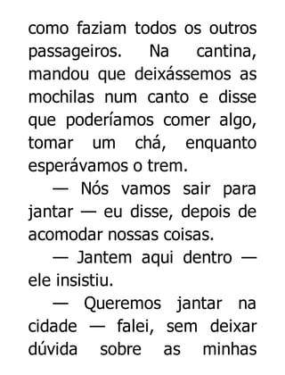 como faziam todos os outros
passageiros.
Na
cantina,
mandou que deixássemos as
mochilas num canto e disse
que poderíamos comer algo,
tomar um chá, enquanto
esperávamos o trem.
— Nós vamos sair para
jantar — eu disse, depois de
acomodar nossas coisas.
— Jantem aqui dentro —
ele insistiu.
— Queremos jantar na
cidade — falei, sem deixar
dúvida sobre as minhas

 