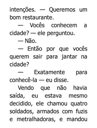 intenções. — Queremos um
bom restaurante.
— Vocês conhecem a
cidade? — ele perguntou.
— Não.
— Então por que vocês
querem sair para jantar na
cidade?
—
Exatamente
para
conhecê-la — eu disse.
Vendo que não havia
saída, eu estava mesmo
decidido, ele chamou quatro
soldados, armados com fuzis
e metralhadoras, e mandou

 