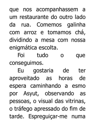 que nos acompanhassem a
um restaurante do outro lado
da rua. Comemos galinha
com arroz e tomamos chá,
dividindo a mesa com nossa
enigmática escolta.
Foi
tudo
o
que
conseguimos.
Eu
gostaria
de
ter
aproveitado as horas de
espera caminhando a esmo
por Asyut, observando as
pessoas, o visual das vitrinas,
o tráfego apressado do fim de
tarde. Espreguiçar-me numa

 