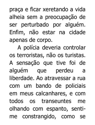 praça e ficar xeretando a vida
alheia sem a preocupação de
ser perturbado por alguém.
Enfim, não estar na cidade
apenas de corpo.
A polícia deveria controlar
os terroristas, não os turistas.
A sensação que tive foi de
alguém
que
perdeu
a
liberdade. Ao atravessar a rua
com um bando de policiais
em meus calcanhares, e com
todos os transeuntes me
olhando com espanto, sentime constrangido, como se

 