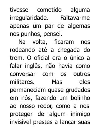 tivesse
cometido
alguma
irregularidade.
Faltava-me
apenas um par de algemas
nos punhos, pensei.
Na volta, ficaram nos
rodeando até a chegada do
trem. O oficial era o único a
falar inglês, não havia como
conversar com os outros
militares.
Mas
eles
permaneciam quase grudados
em nós, fazendo um bolinho
ao nosso redor, como a nos
proteger de algum inimigo
invisível prestes a lançar suas

 
