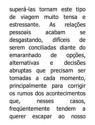 superá-las tornam este tipo
de viagem muito tensa e
estressante.
As
relações
pessoais
acabam
se
desgastando,
difíceis
de
serem conciliadas diante do
emaranhado
de
opções,
alternativas
e
decisões
abruptas que precisam ser
tomadas a cada momento,
principalmente para corrigir
os rumos dos acontecimentos
que,
nesses
casos,
freqüentemente tendem a
querer escapar ao nosso

 