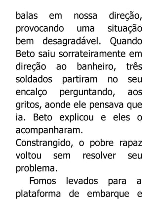 balas em nossa direção,
provocando uma situação
bem desagradável. Quando
Beto saiu sorrateiramente em
direção ao banheiro, três
soldados partiram no seu
encalço perguntando, aos
gritos, aonde ele pensava que
ia. Beto explicou e eles o
acompanharam.
Constrangido, o pobre rapaz
voltou sem resolver seu
problema.
Fomos levados para a
plataforma de embarque e

 