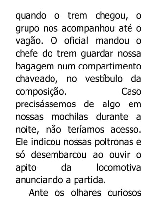 quando o trem chegou, o
grupo nos acompanhou até o
vagão. O oficial mandou o
chefe do trem guardar nossa
bagagem num compartimento
chaveado, no vestíbulo da
composição.
Caso
precisássemos de algo em
nossas mochilas durante a
noite, não teríamos acesso.
Ele indicou nossas poltronas e
só desembarcou ao ouvir o
apito
da
locomotiva
anunciando a partida.
Ante os olhares curiosos

 