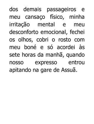 dos demais passageiros e
meu cansaço físico, minha
irritação mental e meu
desconforto emocional, fechei
os olhos, cobri o rosto com
meu boné e só acordei às
sete horas da manhã, quando
nosso
expresso
entrou
apitando na gare de Assuã.

 