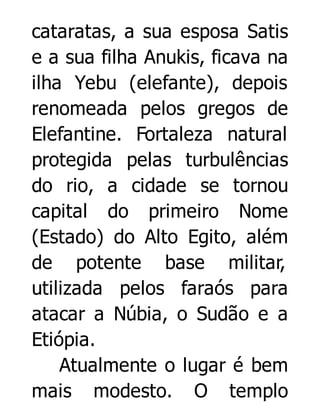cataratas, a sua esposa Satis
e a sua filha Anukis, ficava na
ilha Yebu (elefante), depois
renomeada pelos gregos de
Elefantine. Fortaleza natural
protegida pelas turbulências
do rio, a cidade se tornou
capital do primeiro Nome
(Estado) do Alto Egito, além
de potente base militar,
utilizada pelos faraós para
atacar a Núbia, o Sudão e a
Etiópia.
Atualmente o lugar é bem
mais modesto. O templo

 