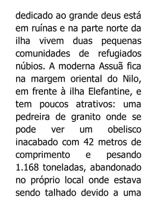 dedicado ao grande deus está
em ruínas e na parte norte da
ilha vivem duas pequenas
comunidades de refugiados
núbios. A moderna Assuã fica
na margem oriental do Nilo,
em frente à ilha Elefantine, e
tem poucos atrativos: uma
pedreira de granito onde se
pode
ver
um
obelisco
inacabado com 42 metros de
comprimento
e
pesando
1.168 toneladas, abandonado
no próprio local onde estava
sendo talhado devido a uma

 