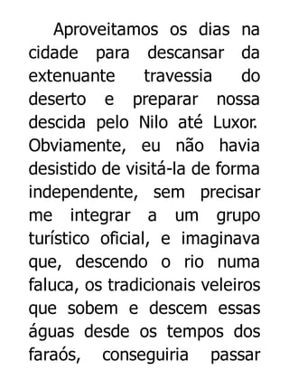 Aproveitamos os dias na
cidade para descansar da
extenuante
travessia
do
deserto e preparar nossa
descida pelo Nilo até Luxor.
Obviamente, eu não havia
desistido de visitá-la de forma
independente, sem precisar
me integrar a um grupo
turístico oficial, e imaginava
que, descendo o rio numa
faluca, os tradicionais veleiros
que sobem e descem essas
águas desde os tempos dos
faraós, conseguiria passar

 