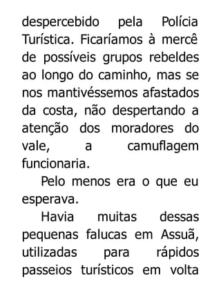 despercebido pela Polícia
Turística. Ficaríamos à mercê
de possíveis grupos rebeldes
ao longo do caminho, mas se
nos mantivéssemos afastados
da costa, não despertando a
atenção dos moradores do
vale,
a
camuflagem
funcionaria.
Pelo menos era o que eu
esperava.
Havia
muitas
dessas
pequenas falucas em Assuã,
utilizadas
para
rápidos
passeios turísticos em volta

 