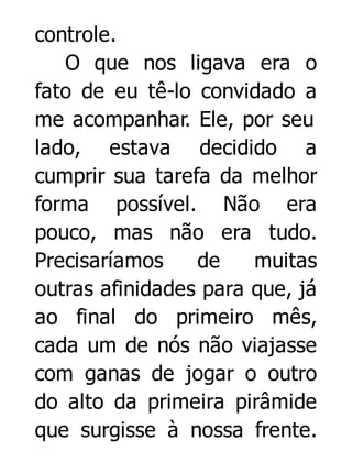 controle.
O que nos ligava era o
fato de eu tê-lo convidado a
me acompanhar. Ele, por seu
lado, estava decidido a
cumprir sua tarefa da melhor
forma possível. Não era
pouco, mas não era tudo.
Precisaríamos
de
muitas
outras afinidades para que, já
ao final do primeiro mês,
cada um de nós não viajasse
com ganas de jogar o outro
do alto da primeira pirâmide
que surgisse à nossa frente.

 