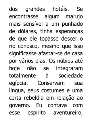 dos grandes hotéis. Se
encontrasse algum marujo
mais sensível a um punhado
de dólares, tinha esperanças
de que ele topasse descer o
rio conosco, mesmo que isso
significasse afastar-se de casa
por vários dias. Os núbios até
hoje não se integraram
totalmente
à
sociedade
egípcia.
Conservam
sua
língua, seus costumes e uma
certa rebeldia em relação ao
governo. Eu contava com
esse espírito aventureiro,

 