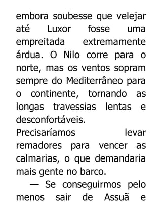 embora soubesse que velejar
até
Luxor
fosse
uma
empreitada
extremamente
árdua. O Nilo corre para o
norte, mas os ventos sopram
sempre do Mediterrâneo para
o continente, tornando as
longas travessias lentas e
desconfortáveis.
Precisaríamos
levar
remadores para vencer as
calmarias, o que demandaria
mais gente no barco.
— Se conseguirmos pelo
menos sair de Assuã e

 