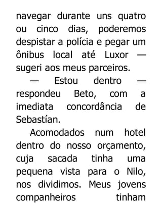 navegar durante uns quatro
ou cinco dias, poderemos
despistar a polícia e pegar um
ônibus local até Luxor —
sugeri aos meus parceiros.
—
Estou
dentro
—
respondeu Beto, com a
imediata concordância de
Sebastían.
Acomodados num hotel
dentro do nosso orçamento,
cuja sacada tinha uma
pequena vista para o Nilo,
nos dividimos. Meus jovens
companheiros
tinham

 