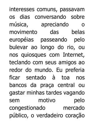 interesses comuns, passavam
os dias conversando sobre
música,
apreciando
o
movimento
das
belas
européias passeando pelo
bulevar ao longo do rio, ou
nos quiosques com Internet,
teclando com seus amigos ao
redor do mundo. Eu preferia
ficar sentado à toa nos
bancos da praça central ou
gastar minhas tardes vagando
sem
motivo
pelo
congestionado
mercado
público, o verdadeiro coração

 