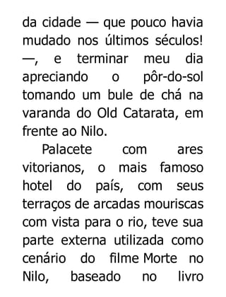 da cidade — que pouco havia
mudado nos últimos séculos!
—, e terminar meu dia
apreciando
o
pôr-do-sol
tomando um bule de chá na
varanda do Old Catarata, em
frente ao Nilo.
Palacete
com
ares
vitorianos, o mais famoso
hotel do país, com seus
terraços de arcadas mouriscas
com vista para o rio, teve sua
parte externa utilizada como
cenário do filme Morte no
Nilo,
baseado
no
livro

 