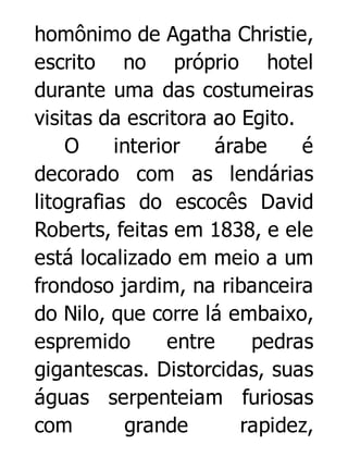 homônimo de Agatha Christie,
escrito no próprio hotel
durante uma das costumeiras
visitas da escritora ao Egito.
O
interior
árabe
é
decorado com as lendárias
litografias do escocês David
Roberts, feitas em 1838, e ele
está localizado em meio a um
frondoso jardim, na ribanceira
do Nilo, que corre lá embaixo,
espremido
entre
pedras
gigantescas. Distorcidas, suas
águas serpenteiam furiosas
com
grande
rapidez,

 