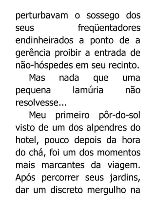 perturbavam o sossego dos
seus
freqüentadores
endinheirados a ponto de a
gerência proibir a entrada de
não-hóspedes em seu recinto.
Mas
nada
que
uma
pequena
lamúria
não
resolvesse...
Meu primeiro pôr-do-sol
visto de um dos alpendres do
hotel, pouco depois da hora
do chá, foi um dos momentos
mais marcantes da viagem.
Após percorrer seus jardins,
dar um discreto mergulho na

 