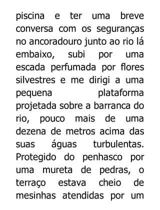 piscina e ter uma breve
conversa com os seguranças
no ancoradouro junto ao rio lá
embaixo, subi por uma
escada perfumada por flores
silvestres e me dirigi a uma
pequena
plataforma
projetada sobre a barranca do
rio, pouco mais de uma
dezena de metros acima das
suas
águas
turbulentas.
Protegido do penhasco por
uma mureta de pedras, o
terraço estava cheio de
mesinhas atendidas por um

 