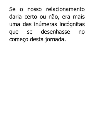 Se o nosso relacionamento
daria certo ou não, era mais
uma das inúmeras incógnitas
que
se
desenhasse
no
começo desta jornada.

 